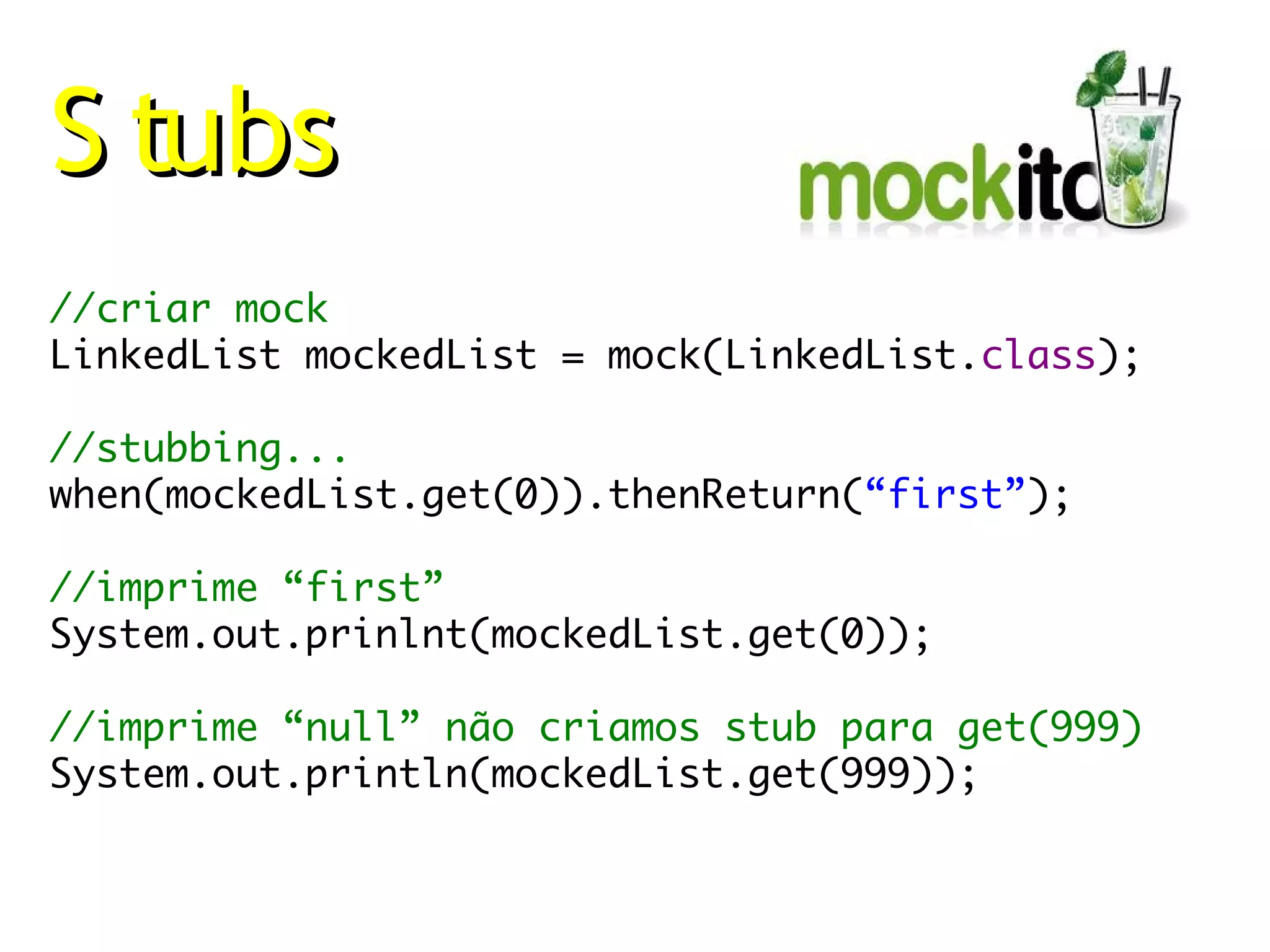 S tubs
//criar mock
LinkedList mockedList = mock(LinkedList.class);

//stubbing...
when(mockedList.get(0)).thenReturn(“first”);

//imprime “first”
System.out.prinlnt(mockedList.get(0));

//imprime “null” não criamos stub para get(999)
System.out.println(mockedList.get(999));
 
