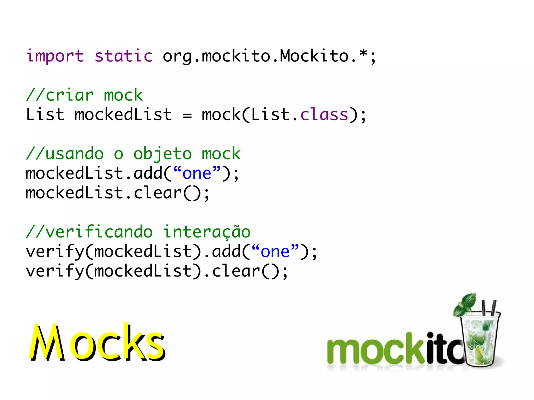 import static org.mockito.Mockito.*;

//criar mock
List mockedList = mock(List.class);

//usando o objeto mock
mockedList.add(“one”);
mockedList.clear();

//verificando interação
verify(mockedList).add(“one”);
verify(mockedList).clear();




M ocks
 