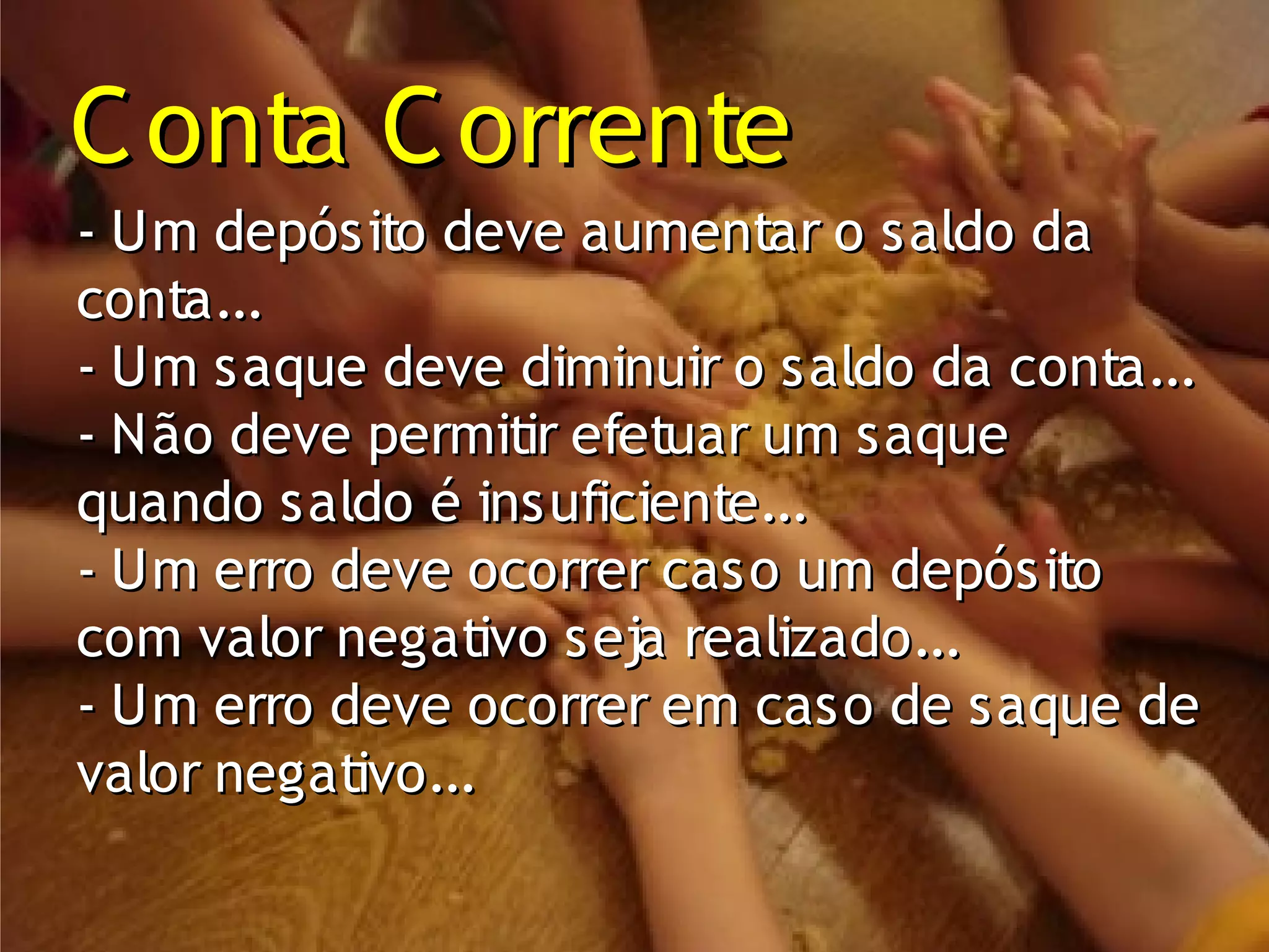 C onta C orrente
- Um depósito deve aumentar o saldo da
conta...
- Um saque deve diminuir o saldo da conta...
- Não deve permitir efetuar um saque
quando saldo é insuficiente...
- Um erro deve ocorrer caso um depósito
com valor negativo seja realizado...
- Um erro deve ocorrer em caso de saque de
valor negativo...
 