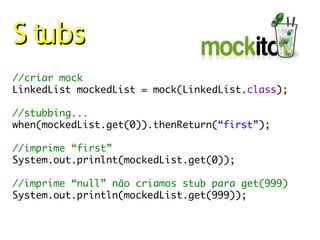 S tubs
//criar mock
LinkedList mockedList = mock(LinkedList.class);

//stubbing...
when(mockedList.get(0)).thenReturn(“first”);

//imprime “first”
System.out.prinlnt(mockedList.get(0));

//imprime “null” não criamos stub para get(999)
System.out.println(mockedList.get(999));
 