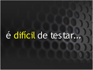 é difícil de testar...
 