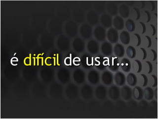 é difícil de usar...
 