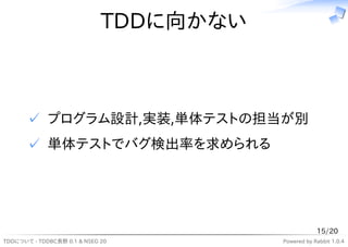 TDDに向かない



       ✓ プログラム設計,実装,単体テストの担当が別
       ✓ 単体テストでバグ検出率を求められる




                                                    15/20
TDDについて - TDDBC長野 0.1 & NSEG 20         Powered by Rabbit 1.0.4
 