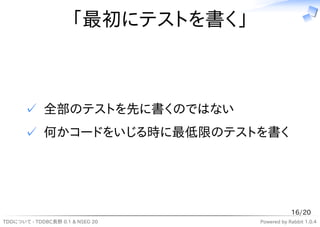 「最初にテストを書く」



       ✓ 全部のテストを先に書くのではない
       ✓ 何かコードをいじる時に最低限のテストを書く




                                                16/20
TDDについて - TDDBC長野 0.1 & NSEG 20     Powered by Rabbit 1.0.4
 
