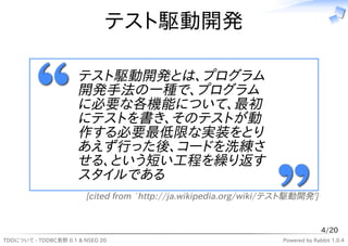 テスト駆動開発

                      テスト駆動開発とは、プログラム
                      開発手法の一種で、プログラム
                      に必要な各機能について、最初
                      にテストを書き、そのテストが動
                      作する必要最低限な実装をとり
                      あえず行った後、コードを洗練さ
                      せる、という短い工程を繰り返す
                      スタイルである
                        [cited from `http://ja.wikipedia.org/wiki/テスト駆動開発']


                                                                                 4/20
TDDについて - TDDBC長野 0.1 & NSEG 20                                    Powered by Rabbit 1.0.4
 