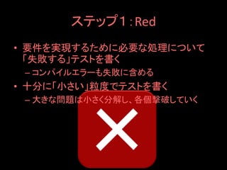 ステップ１：Red
• 要件を実現するために必要な処理について
  「失敗する」テストを書く
 – コンパイルエラーも失敗に含める
• 十分に「小さい」粒度でテストを書く
 – 大きな問題は小さく分解し、各個撃破していく
 