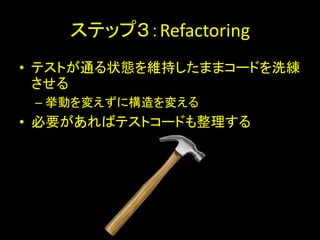 ステップ３：Refactoring
• テストが通る状態を維持したままコードを洗練
  させる
 – 挙動を変えずに構造を変える
• 必要があればテストコードも整理する
 