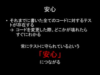 安心
• それまでに書いた全てのコードに対するテス
  トが存在する
  → コードを変更した際、どこかが壊れたら
    すぐにわかる

   常にテストに守られているという

        「安心」
        につながる
 