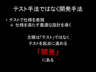 テスト手法ではなく開発手法
• テストで仕様を表現
  → 仕様を満たす最適な設計を導く

     主眼は「テスト」ではなく
     テストを起点に進める

        「開発」
          にある
 