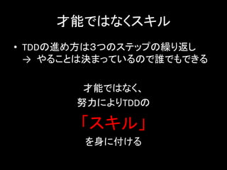 才能ではなくスキル
• TDDの進め方は３つのステップの繰り返し
  → やることは決まっているので誰でもできる

        才能ではなく、
       努力によりTDDの

       「スキル」
        を身に付ける
 