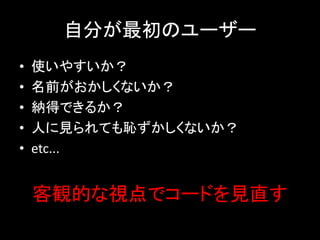 自分が最初のユーザー
•   使いやすいか？
•   名前がおかしくないか？
•   納得できるか？
•   人に見られても恥ずかしくないか？
•   etc...


    客観的な視点でコードを見直す
 