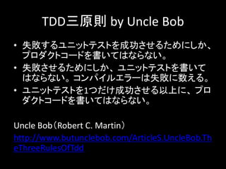 TDD三原則 by Uncle Bob
• 失敗するユニットテストを成功させるためにしか、
  プロダクトコードを書いてはならない。
• 失敗させるためにしか、 ユニットテストを書いて
  はならない。 コンパイルエラーは失敗に数える。
• ユニットテストを1つだけ成功させる以上に、 プロ
  ダクトコードを書いてはならない。

Uncle Bob（Robert C. Martin）
http://www.butunclebob.com/ArticleS.UncleBob.Th
eThreeRulesOfTdd
 
