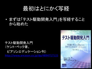 最初はとにかく写経
• まずは「テスト駆動開発入門」を写経すること
  から始めた



テスト駆動開発入門
（ケント・ベック著、
 ピアソンエデュケーション刊）
http://www.amazon.co.jp/dp/4894717115
 
