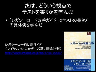 次は、どういう観点で
           テストを書くかを学んだ
• 「レガシーコード改善ガイド」でテストの書き方
  の具体例を学んだ



レガシーコード改善ガイド
（マイケル・C・フェザーズ著、翔泳社刊）
http://www.amazon.co.jp/dp/4798116831/
 