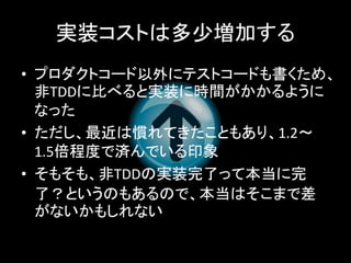 実装コストは多少増加する
• プロダクトコード以外にテストコードも書くため、
  非TDDに比べると実装に時間がかかるように
  なった
• ただし、最近は慣れてきたこともあり、1.2～
  1.5倍程度で済んでいる印象
• そもそも、非TDDの実装完了って本当に完
  了？というのもあるので、本当はそこまで差
  がないかもしれない
 