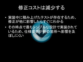 修正コストは減少する
• 実装中に積み上げたテストが存在するため、
  修正が他に影響したらすぐにわかる
• その時点で最もシンプルな設計で実装されて
  いるため、仕様変更が他の箇所へ影響を及
  ぼしにくい
 