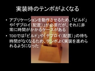 実装時のテンポがよくなる
• アプリケーションを動作させるため、「ビルド」
  や「デプロイ（配置）」が必要だが、それに非
  常に時間がかかるケースがある
• TDDでは「ビルド」や「デプロイ（配置）」の待ち
  時間がなくなるため、テンポよく実装を進めら
  れるようになった
 
