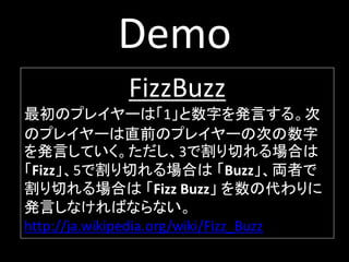 Demo
             FizzBuzz
最初のプレイヤーは「1」と数字を発言する。次
のプレイヤーは直前のプレイヤーの次の数字
を発言していく。ただし、3で割り切れる場合は
「Fizz」、5で割り切れる場合は 「Buzz」、両者で
割り切れる場合は 「Fizz Buzz」 を数の代わりに
発言しなければならない。
http://ja.wikipedia.org/wiki/Fizz_Buzz
 
