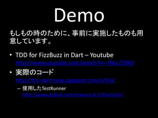 Demo
もしもの時のために、事前に実施したものも用
意しています。
• TDD for FizzBuzz in Dart – Youtube
  http://www.youtube.com/watch?v=-f6bj-Z59h0
• 実際のコード
  http://try-dart-lang.appspot.com/s/VxIc
  – 使用したTestRunner
    http://www.github.com/masaru-b-cl/DartUnit/
 