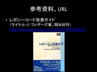 参考資料、URL
• レガシーコード改善ガイド
 （マイケル・C・フェザーズ著、翔泳社刊）
 http://www.amazon.co.jp/dp/4798116831/
 