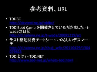 参考資料、URL
• TDDBC
  http://devtesting.jp/tddbc/
• TDD Boot Camp を開催させていただきました - t-
  wadaの日記
  http://d.hatena.ne.jp/t-wada/20091219/p1
• テスト駆動開発チートシート - やさしいデスマー
  チ
  http://d.hatena.ne.jp/shuji_w6e/20110429/1304
  079615
• TDD とは? - TDD.NET
  http://www.tdd-net.jp/whats-tdd.html
 