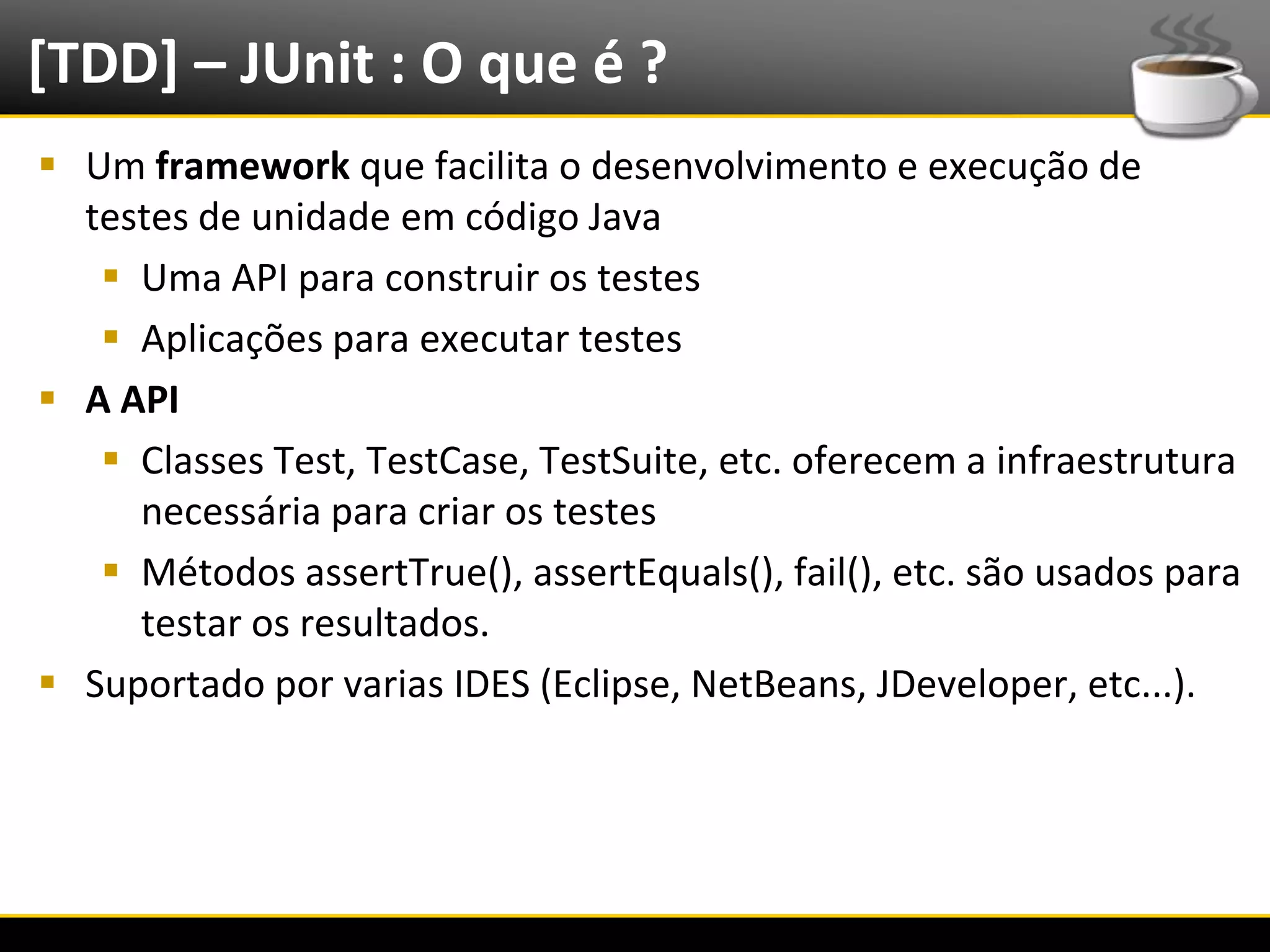 [TDD] – JUnit : O que é ?
   Um framework que facilita o desenvolvimento e execução de
    testes de unidade em código Java
      Uma API para construir os testes
      Aplicações para executar testes
   A API
      Classes Test, TestCase, TestSuite, etc. oferecem a infraestrutura
       necessária para criar os testes
      Métodos assertTrue(), assertEquals(), fail(), etc. são usados para
       testar os resultados.
   Suportado por varias IDES (Eclipse, NetBeans, JDeveloper, etc...).




6/4/2012                        Introução a Java                        11
 