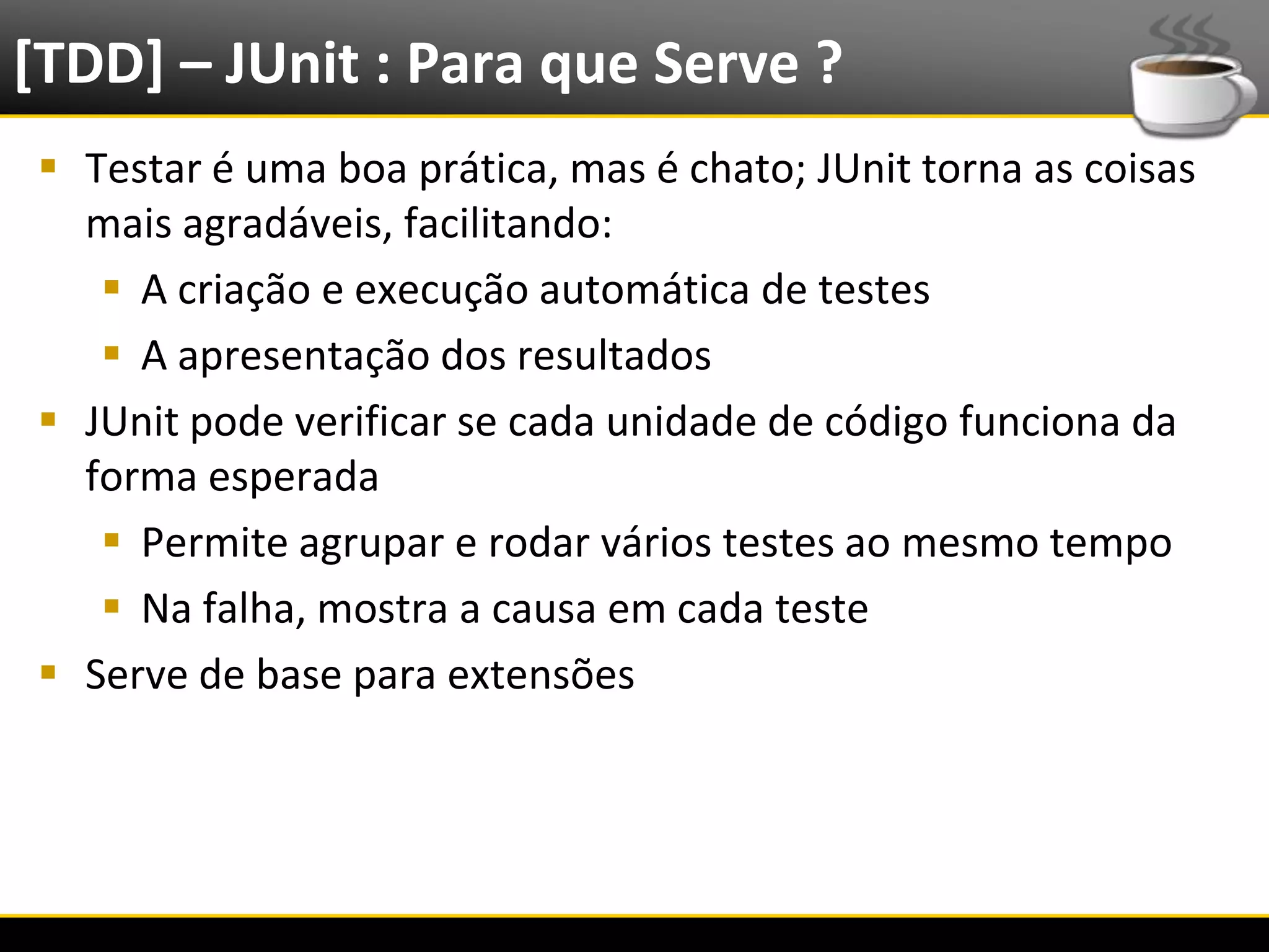 [TDD] – JUnit : Para que Serve ?
   Testar é uma boa prática, mas é chato; JUnit torna as coisas
    mais agradáveis, facilitando:
      A criação e execução automática de testes
      A apresentação dos resultados
   JUnit pode verificar se cada unidade de código funciona da
    forma esperada
      Permite agrupar e rodar vários testes ao mesmo tempo
      Na falha, mostra a causa em cada teste
   Serve de base para extensões




6/4/2012                     Introução a Java                      12
 