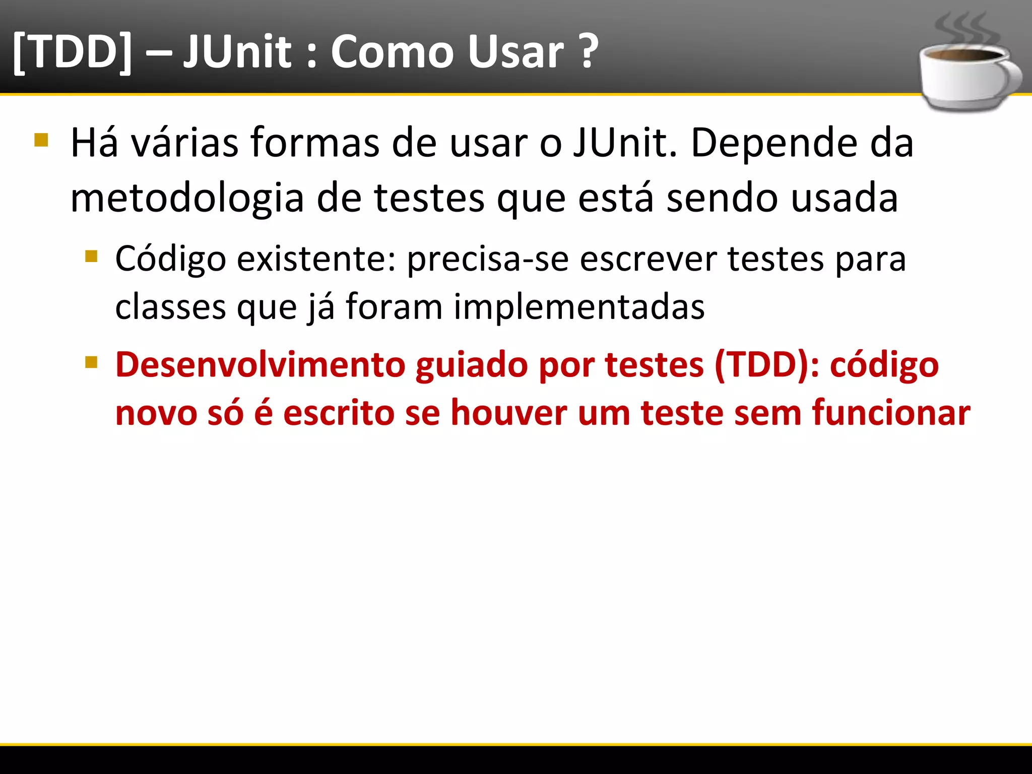 [TDD] – JUnit : Como Usar ?
   Há várias formas de usar o JUnit. Depende da
    metodologia de testes que está sendo usada
            Código existente: precisa-se escrever testes para
             classes que já foram implementadas
            Desenvolvimento guiado por testes (TDD): código
             novo só é escrito se houver um teste sem funcionar




6/4/2012                        Introução a Java                  14
 