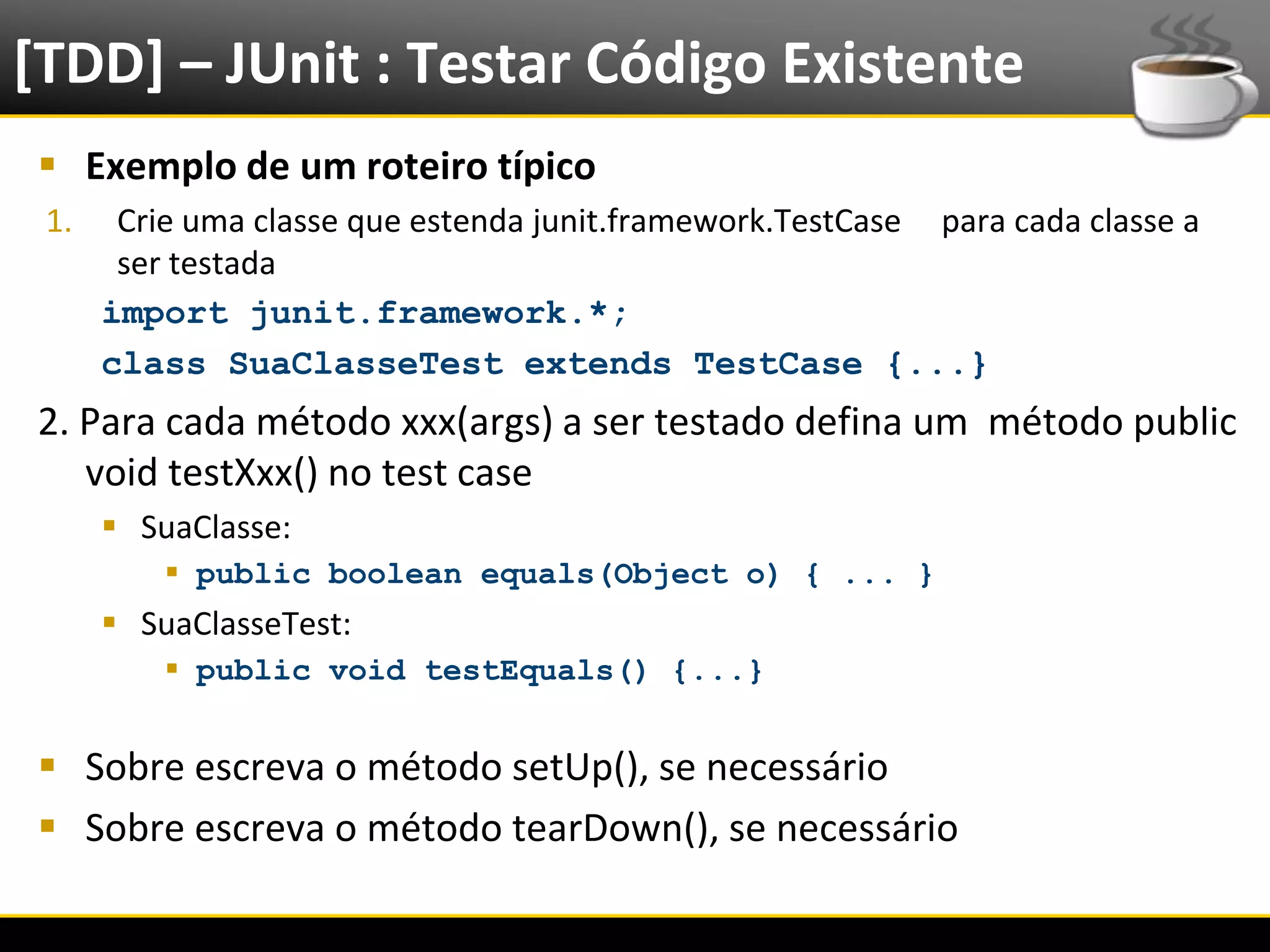 [TDD] – JUnit : Testar Código Existente
   Exemplo de um roteiro típico
   1.       Crie uma classe que estenda junit.framework.TestCase para cada classe a
            ser testada
           import junit.framework.*;
           class SuaClasseTest extends TestCase {...}
  2. Para cada método xxx(args) a ser testado defina um método public
     void testXxx() no test case
            SuaClasse:
                public boolean equals(Object o) { ... }
            SuaClasseTest:
                public void testEquals() {...}


   Sobre escreva o método setUp(), se necessário
   Sobre escreva o método tearDown(), se necessário

6/4/2012                                 Introução a Java                             15
 