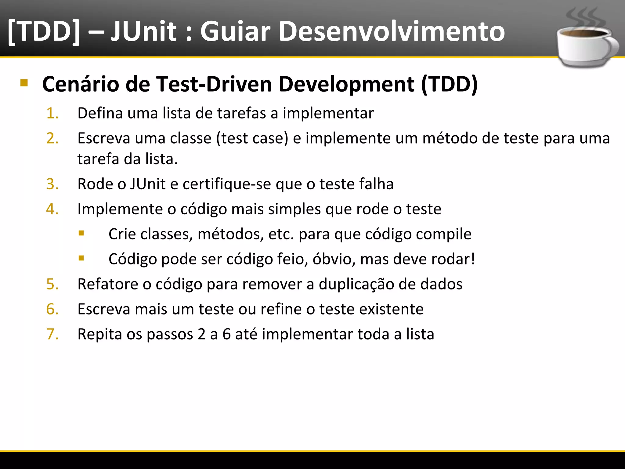 [TDD] – JUnit : Guiar Desenvolvimento
   Cenário de Test-Driven Development (TDD)
       1.   Defina uma lista de tarefas a implementar
       2.   Escreva uma classe (test case) e implemente um método de teste para uma
            tarefa da lista.
       3.   Rode o JUnit e certifique-se que o teste falha
       4.   Implemente o código mais simples que rode o teste
             Crie classes, métodos, etc. para que código compile
             Código pode ser código feio, óbvio, mas deve rodar!
       5.   Refatore o código para remover a duplicação de dados
       6.   Escreva mais um teste ou refine o teste existente
       7.   Repita os passos 2 a 6 até implementar toda a lista




6/4/2012                              Introução a Java                            16
 