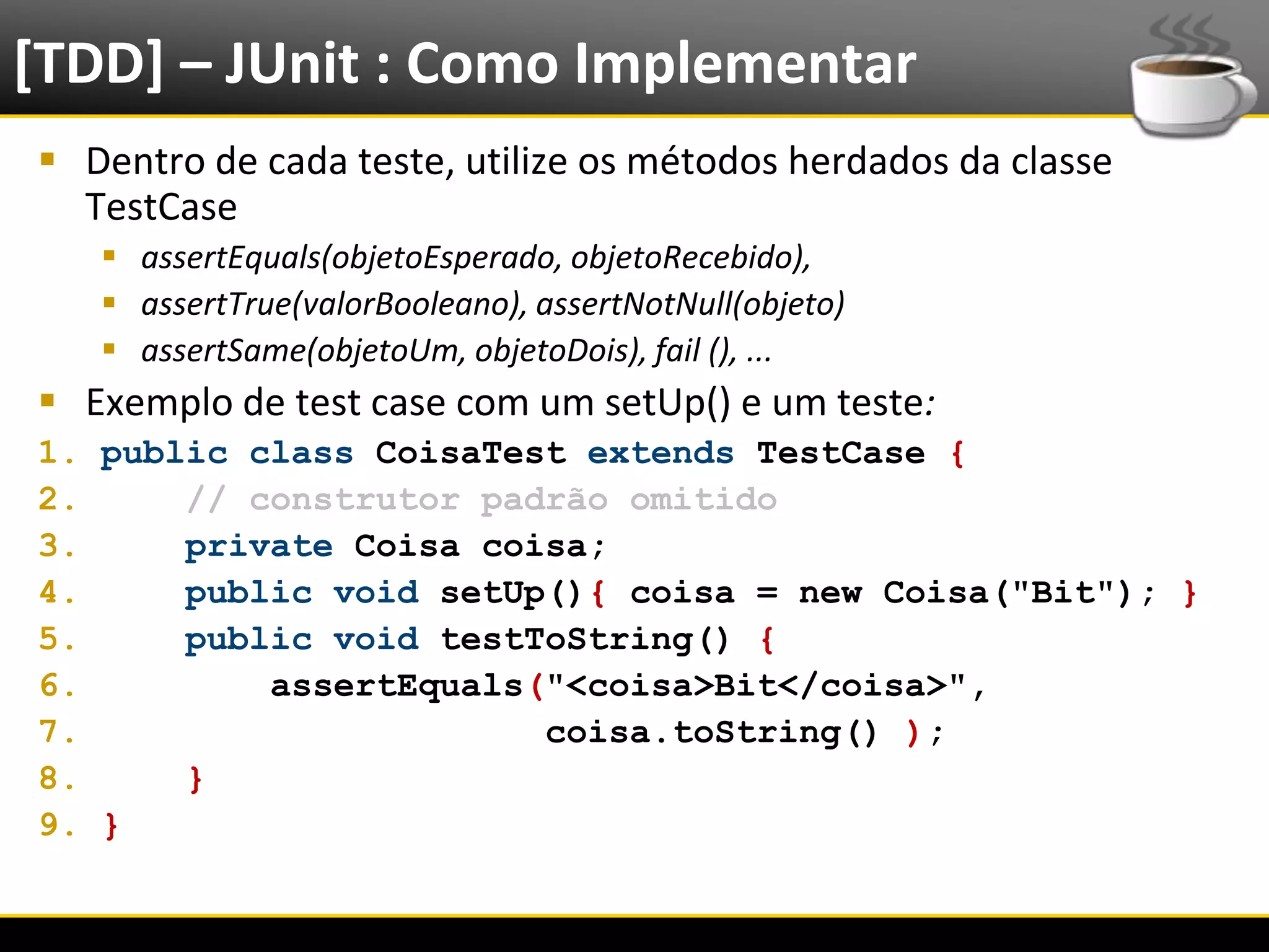 [TDD] – JUnit : Como Implementar
   Dentro de cada teste, utilize os métodos herdados da classe
    TestCase
            assertEquals(objetoEsperado, objetoRecebido),
            assertTrue(valorBooleano), assertNotNull(objeto)
            assertSame(objetoUm, objetoDois), fail (), ...
   Exemplo de test case com um setUp() e um teste:
  1. public class CoisaTest extends TestCase {
  2.     // construtor padrão omitido
  3.     private Coisa coisa;
  4.     public void setUp(){ coisa = new Coisa("Bit"); }
  5.     public void testToString() {
  6.         assertEquals("<coisa>Bit</coisa>",
  7.                      coisa.toString() );
  8.     }
  9. }


6/4/2012                                Eduardo R Carvalho        17
 