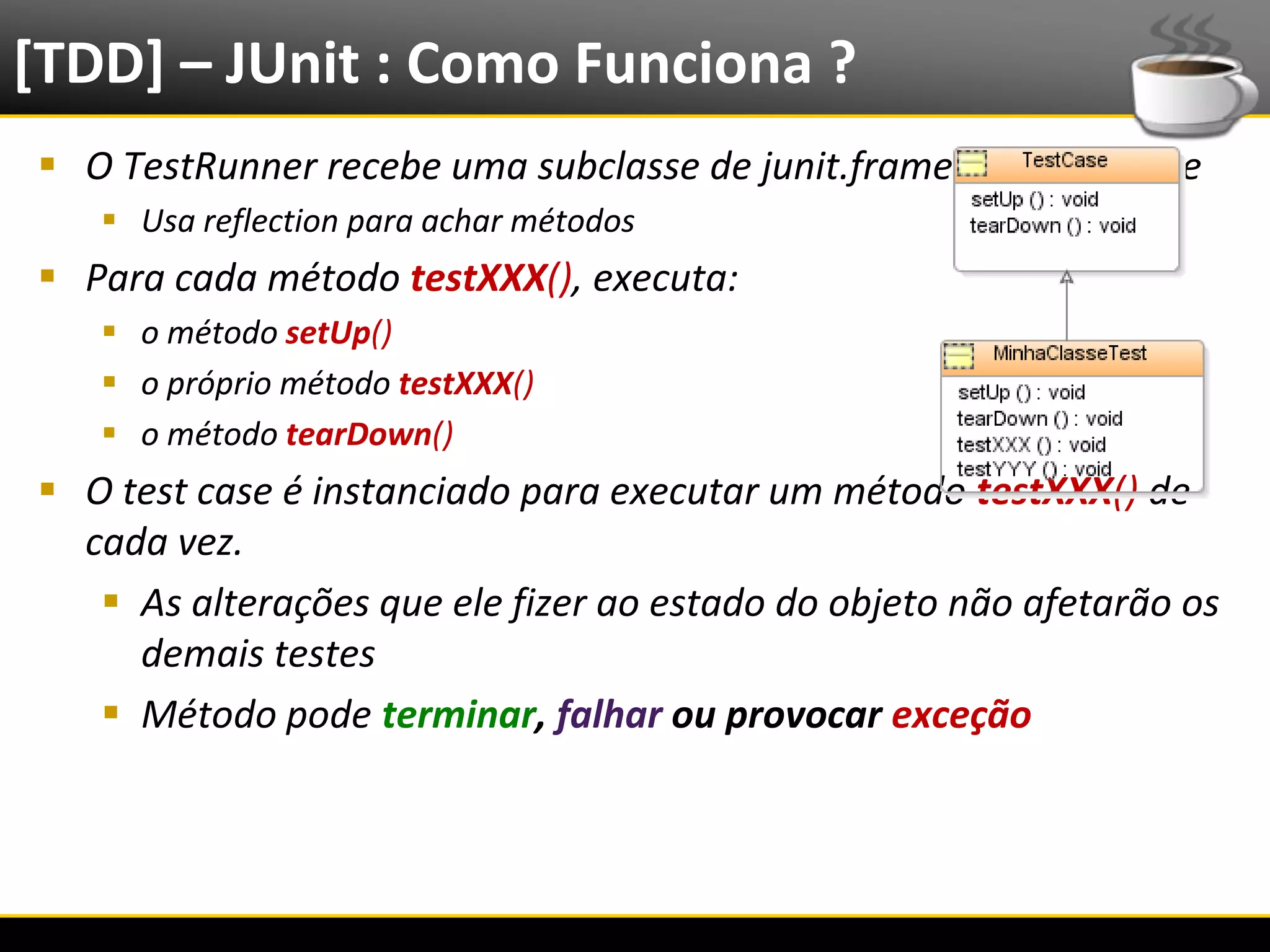 [TDD] – JUnit : Como Funciona ?
   O TestRunner recebe uma subclasse de junit.framework.TestCase
            Usa reflection para achar métodos
   Para cada método testXXX(), executa:
            o método setUp()
            o próprio método testXXX()
            o método tearDown()
   O test case é instanciado para executar um método testXXX() de
    cada vez.
      As alterações que ele fizer ao estado do objeto não afetarão os
       demais testes
      Método pode terminar, falhar ou provocar exceção




6/4/2012                                  Eduardo R Carvalho             18
 