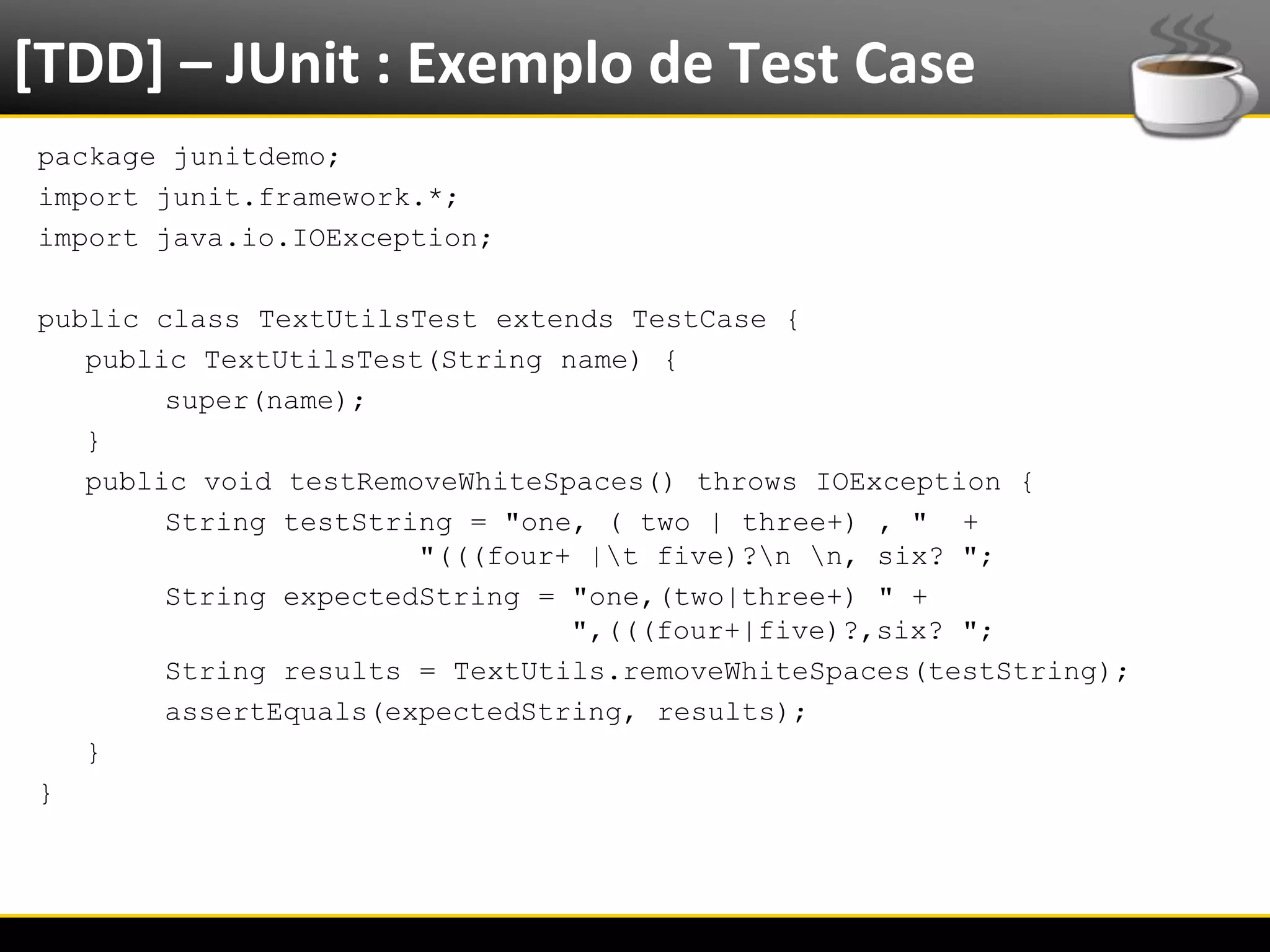 [TDD] – JUnit : Exemplo de Test Case
  package junitdemo;
  import junit.framework.*;
  import java.io.IOException;

  public class TextUtilsTest extends TestCase {
     public TextUtilsTest(String name) {
          super(name);
     }
     public void testRemoveWhiteSpaces() throws IOException {
          String testString = "one, ( two | three+) , " +
                         "(((four+ |t five)?n n, six? ";
          String expectedString = "one,(two|three+) " +
                                  ",(((four+|five)?,six? ";
          String results = TextUtils.removeWhiteSpaces(testString);
          assertEquals(expectedString, results);
     }
  }




6/4/2012                        Eduardo R Carvalho                    19
 