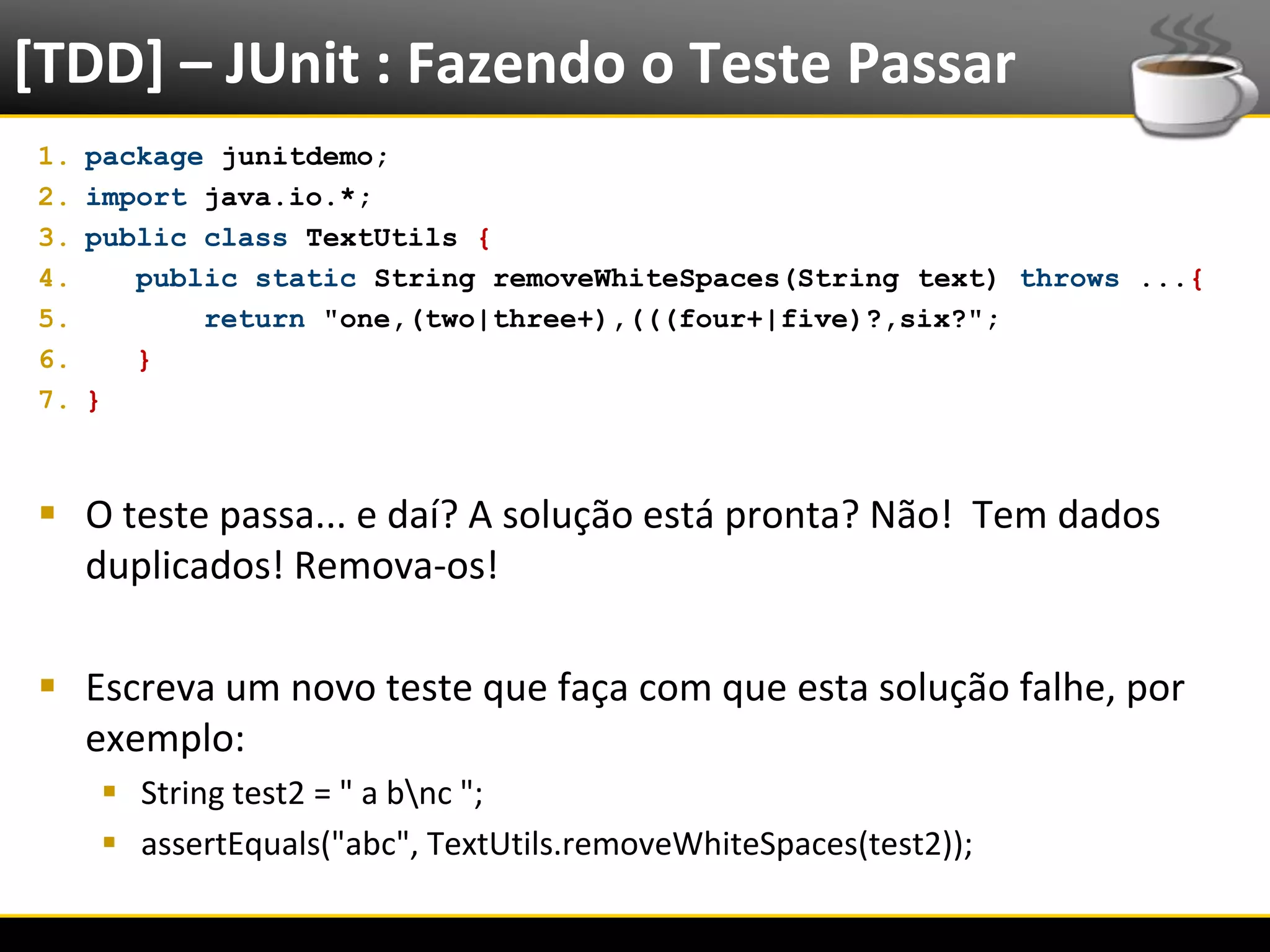 [TDD] – JUnit : Fazendo o Teste Passar
  1.   package junitdemo;
  2.   import java.io.*;
  3.   public class TextUtils {
  4.      public static String removeWhiteSpaces(String text) throws ...{
  5.          return "one,(two|three+),(((four+|five)?,six?";
  6.      }
  7.   }



   O teste passa... e daí? A solução está pronta? Não! Tem dados
    duplicados! Remova-os!

   Escreva um novo teste que faça com que esta solução falhe, por
    exemplo:
            String test2 = " a bnc ";
            assertEquals("abc", TextUtils.removeWhiteSpaces(test2));

6/4/2012                                Eduardo R Carvalho                  20
 