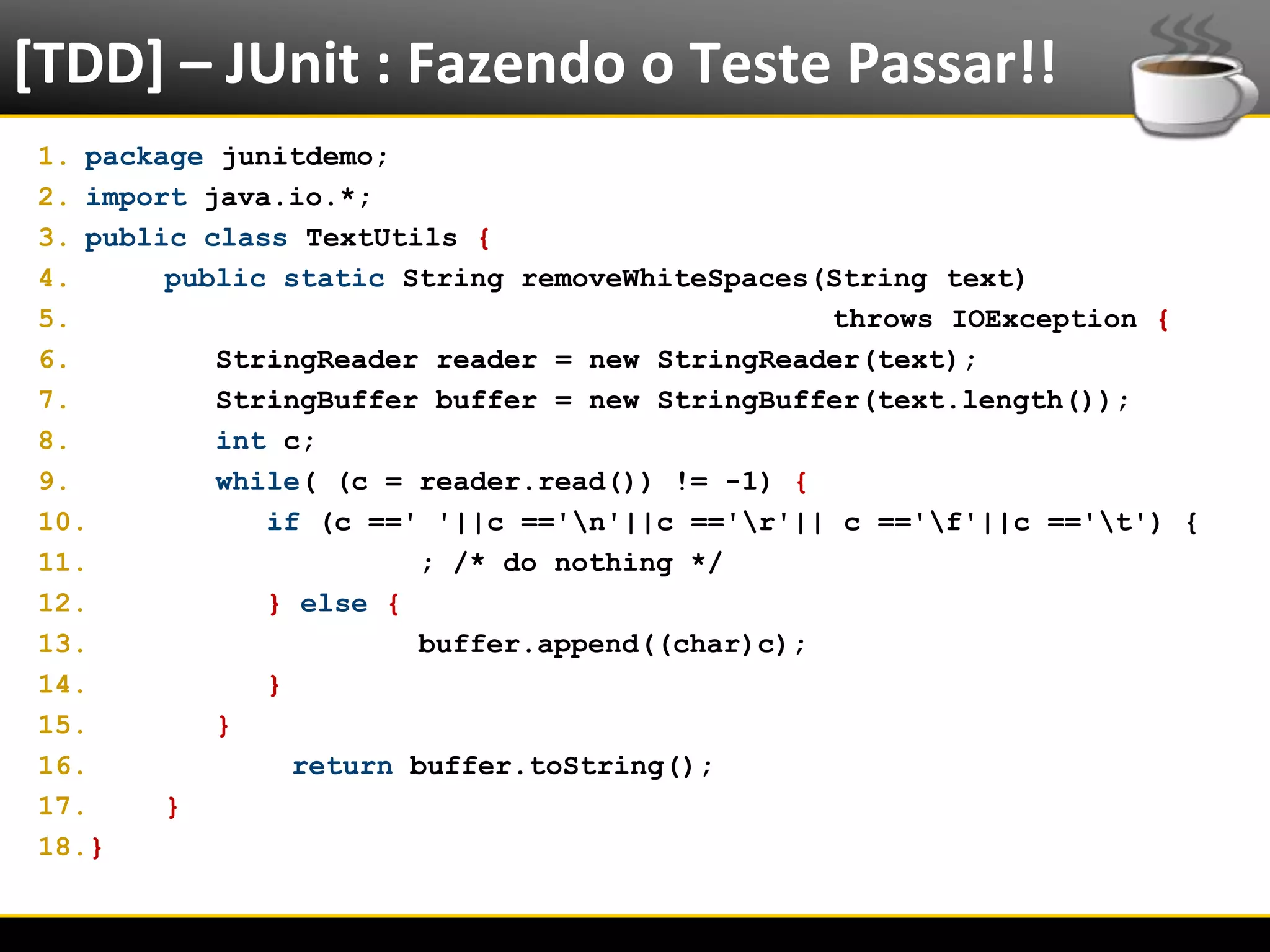 [TDD] – JUnit : Fazendo o Teste Passar!!
  1. package junitdemo;
  2. import java.io.*;
  3. public class TextUtils {
  4.      public static String removeWhiteSpaces(String text)
  5.                                              throws IOException {
  6.         StringReader reader = new StringReader(text);
  7.         StringBuffer buffer = new StringBuffer(text.length());
  8.         int c;
  9.         while( (c = reader.read()) != -1) {
  10.           if (c ==' '||c =='n'||c =='r'|| c =='f'||c =='t') {
  11.                     ; /* do nothing */
  12.           } else {
  13.                     buffer.append((char)c);
  14.           }
  15.        }
  16.             return buffer.toString();
  17.     }
  18.}


6/4/2012                        Eduardo R Carvalho                        21
 