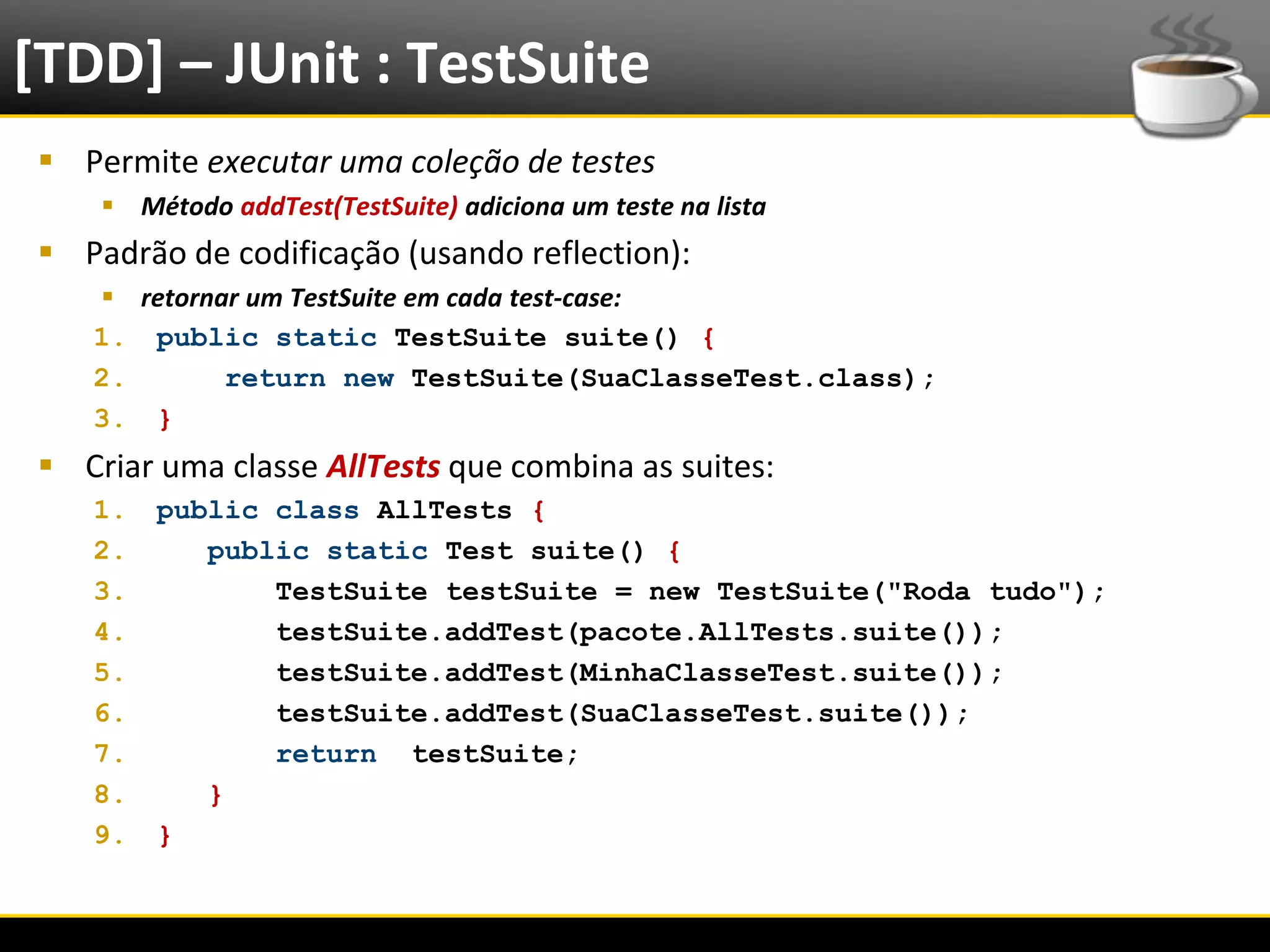 [TDD] – JUnit : TestSuite
   Permite executar uma coleção de testes
            Método addTest(TestSuite) adiciona um teste na lista
   Padrão de codificação (usando reflection):
        retornar um TestSuite em cada test-case:
       1. public static TestSuite suite() {
       2.       return new TestSuite(SuaClasseTest.class);
       3. }
   Criar uma classe AllTests que combina as suites:
       1.      public class AllTests {
       2.         public static Test suite() {
       3.             TestSuite testSuite = new TestSuite("Roda tudo");
       4.             testSuite.addTest(pacote.AllTests.suite());
       5.             testSuite.addTest(MinhaClasseTest.suite());
       6.             testSuite.addTest(SuaClasseTest.suite());
       7.             return testSuite;
       8.         }
       9.      }


6/4/2012                                       Eduardo R Carvalho         22
 