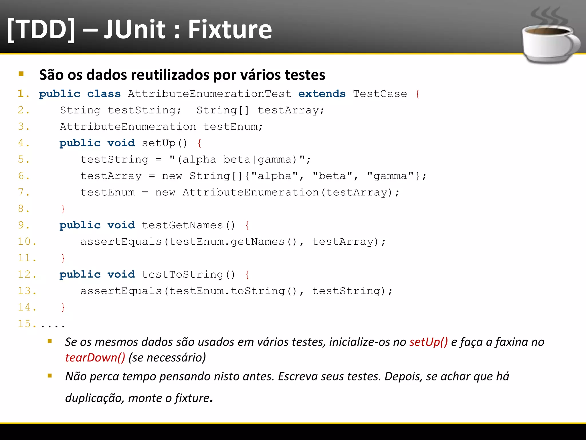 [TDD] – JUnit : Fixture
   São os dados reutilizados por vários testes
  1. public class AttributeEnumerationTest extends TestCase {
  2.     String testString; String[] testArray;
  3.     AttributeEnumeration testEnum;
  4.     public void setUp() {
  5.        testString = "(alpha|beta|gamma)";
  6.        testArray = new String[]{"alpha", "beta", "gamma"};
  7.        testEnum = new AttributeEnumeration(testArray);
  8.     }
  9.     public void testGetNames() {
  10.       assertEquals(testEnum.getNames(), testArray);
  11.    }
  12.    public void testToString() {
  13.       assertEquals(testEnum.toString(), testString);
  14.    }
  15. ....
            Se os mesmos dados são usados em vários testes, inicialize-os no setUp() e faça a faxina no
             tearDown() (se necessário)
            Não perca tempo pensando nisto antes. Escreva seus testes. Depois, se achar que há
              duplicação, monte o fixture.

6/4/2012                                         Eduardo R Carvalho                                        23
 