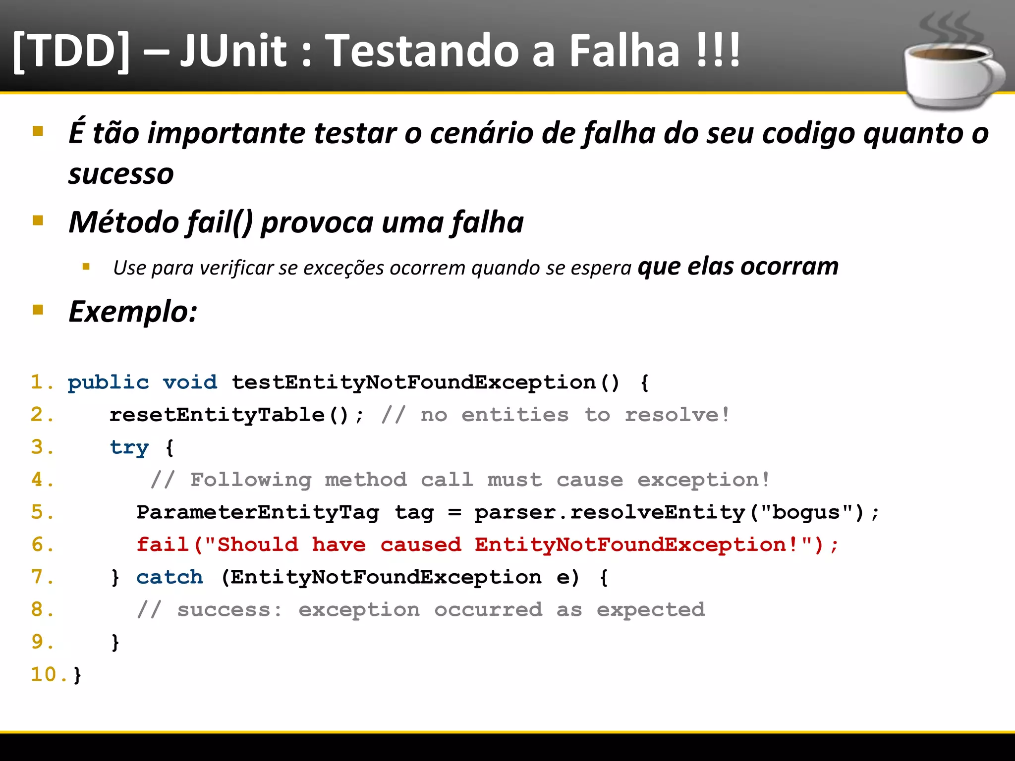 [TDD] – JUnit : Testando a Falha !!!
   É tão importante testar o cenário de falha do seu codigo quanto o
    sucesso
   Método fail() provoca uma falha
            Use para verificar se exceções ocorrem quando se espera que elas ocorram

   Exemplo:
  1. public void testEntityNotFoundException() {
  2.    resetEntityTable(); // no entities to resolve!
  3.    try {
  4.       // Following method call must cause exception!
  5.      ParameterEntityTag tag = parser.resolveEntity("bogus");
  6.      fail("Should have caused EntityNotFoundException!");
  7.    } catch (EntityNotFoundException e) {
  8.      // success: exception occurred as expected
  9.    }
  10.}


6/4/2012                                     Eduardo R Carvalho                         24
 
