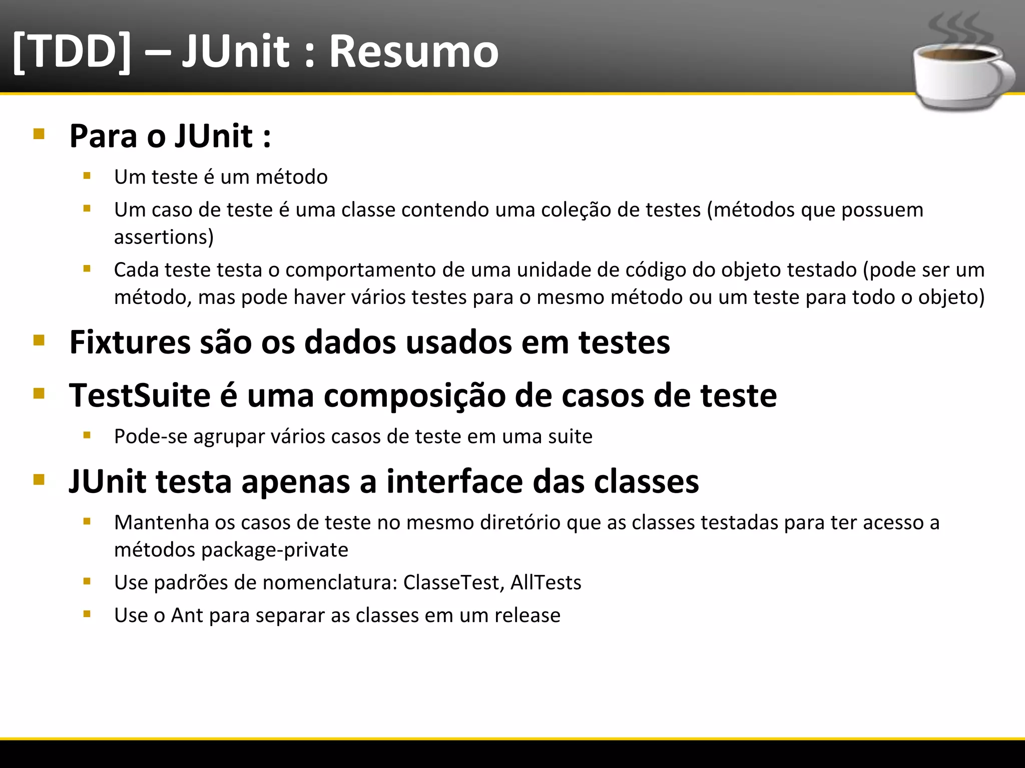 [TDD] – JUnit : Resumo
   Para o JUnit :
            Um teste é um método
            Um caso de teste é uma classe contendo uma coleção de testes (métodos que possuem
             assertions)
            Cada teste testa o comportamento de uma unidade de código do objeto testado (pode ser um
             método, mas pode haver vários testes para o mesmo método ou um teste para todo o objeto)

   Fixtures são os dados usados em testes
   TestSuite é uma composição de casos de teste
            Pode-se agrupar vários casos de teste em uma suite

   JUnit testa apenas a interface das classes
            Mantenha os casos de teste no mesmo diretório que as classes testadas para ter acesso a
             métodos package-private
            Use padrões de nomenclatura: ClasseTest, AllTests
            Use o Ant para separar as classes em um release




6/4/2012                                        Eduardo R Carvalho                                      25
 