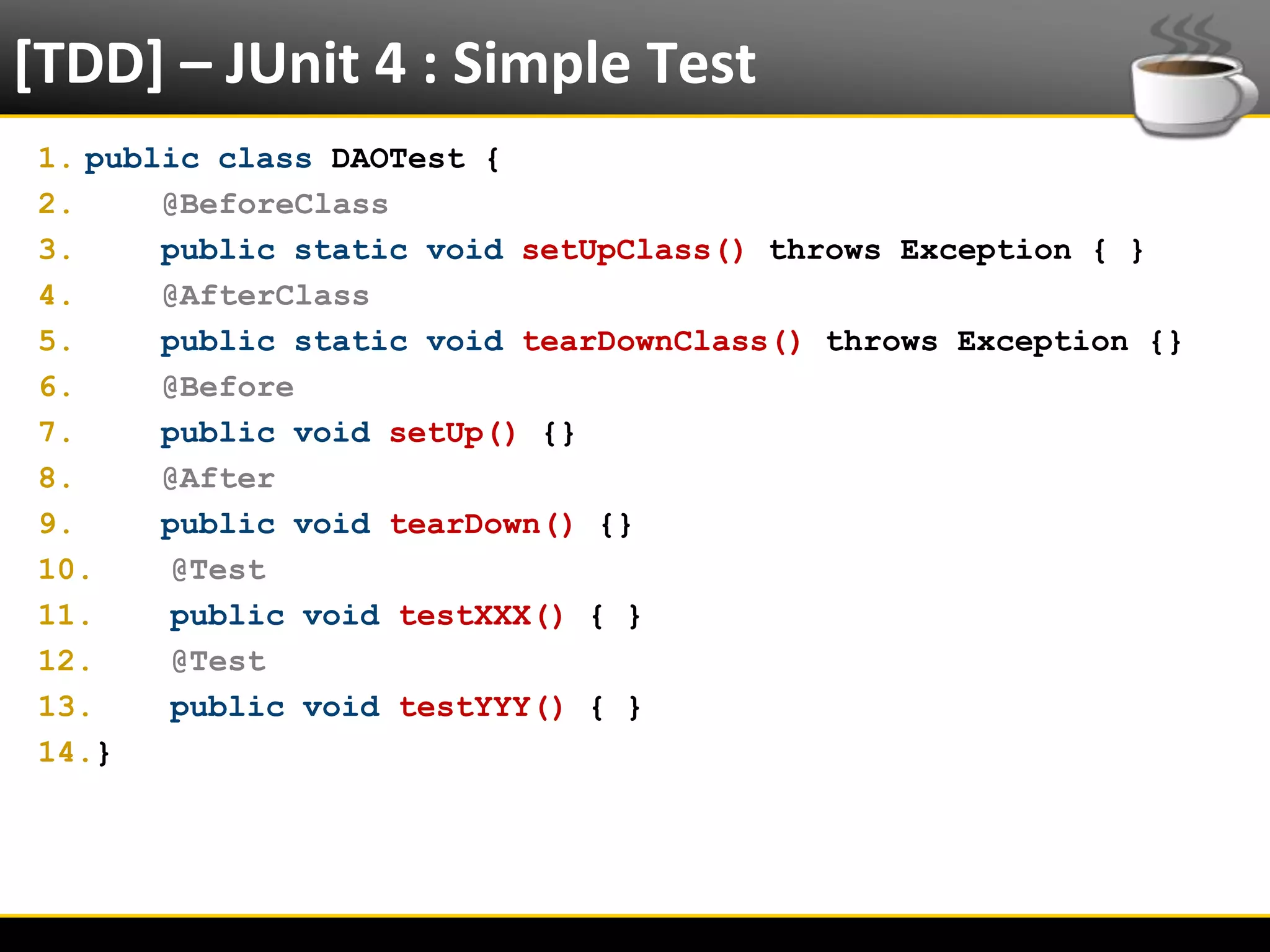 [TDD] – JUnit 4 : Simple Test
  1. public class DAOTest {
  2.     @BeforeClass
  3.     public static void setUpClass() throws Exception { }
  4.     @AfterClass
  5.     public static void tearDownClass() throws Exception {}
  6.     @Before
  7.     public void setUp() {}
  8.     @After
  9.     public void tearDown() {}
  10.    @Test
  11.    public void testXXX() { }
  12.    @Test
  13.    public void testYYY() { }
  14.}




6/4/2012                     Eduardo R Carvalho                   27
 