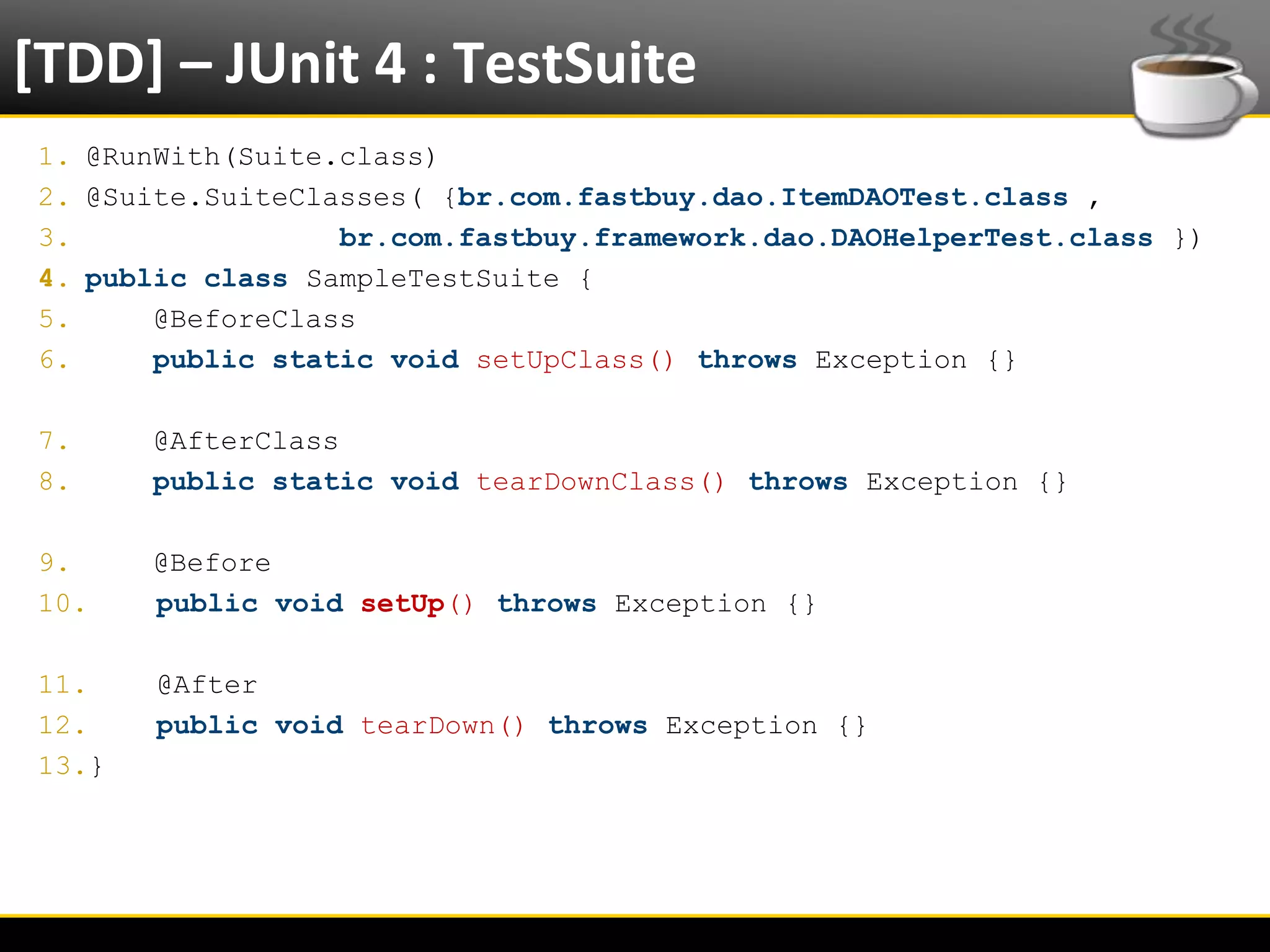 [TDD] – JUnit 4 : TestSuite
  1. @RunWith(Suite.class)
  2. @Suite.SuiteClasses( {br.com.fastbuy.dao.ItemDAOTest.class ,
  3.                br.com.fastbuy.framework.dao.DAOHelperTest.class })
  4. public class SampleTestSuite {
  5.     @BeforeClass
  6.     public static void setUpClass() throws Exception {}

  7.       @AfterClass
  8.       public static void tearDownClass() throws Exception {}

  9.       @Before
  10.      public void setUp() throws Exception {}

  11.      @After
  12.      public void tearDown() throws Exception {}
  13.}




6/4/2012                          Eduardo R Carvalho                      28
 