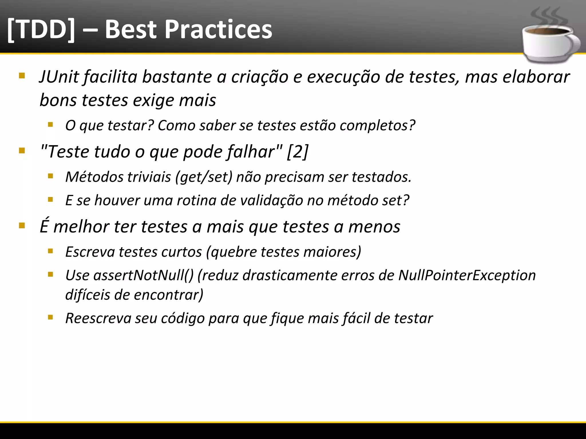 [TDD] – Best Practices
   JUnit facilita bastante a criação e execução de testes, mas elaborar
    bons testes exige mais
            O que testar? Como saber se testes estão completos?
   "Teste tudo o que pode falhar" [2]
            Métodos triviais (get/set) não precisam ser testados.
            E se houver uma rotina de validação no método set?
   É melhor ter testes a mais que testes a menos
            Escreva testes curtos (quebre testes maiores)
            Use assertNotNull() (reduz drasticamente erros de NullPointerException
             difíceis de encontrar)
            Reescreva seu código para que fique mais fácil de testar




6/4/2012                                 Eduardo R Carvalho                           29
 