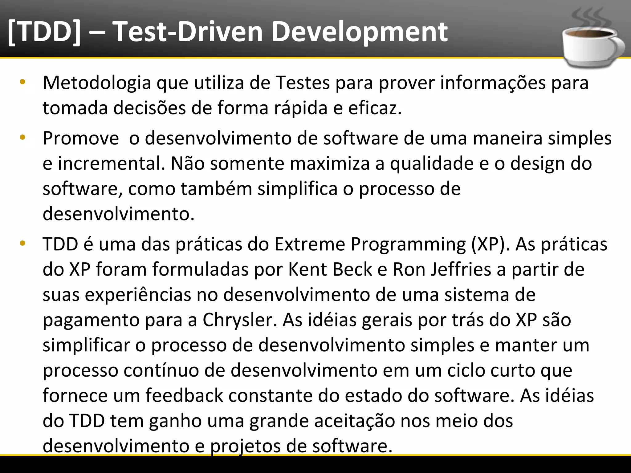 [TDD] – Test-Driven Development
  • Metodologia que utiliza de Testes para prover informações para
    tomada decisões de forma rápida e eficaz.
  • Promove o desenvolvimento de software de uma maneira simples
    e incremental. Não somente maximiza a qualidade e o design do
    software, como também simplifica o processo de
    desenvolvimento.
  • TDD é uma das práticas do Extreme Programming (XP). As práticas
    do XP foram formuladas por Kent Beck e Ron Jeffries a partir de
    suas experiências no desenvolvimento de uma sistema de
    pagamento para a Chrysler. As idéias gerais por trás do XP são
    simplificar o processo de desenvolvimento simples e manter um
    processo contínuo de desenvolvimento em um ciclo curto que
    fornece um feedback constante do estado do software. As idéias
    do TDD tem ganho uma grande aceitação nos meio dos
    desenvolvimento e projetos de software.
6/4/2012                      Introução a Java                        3
 