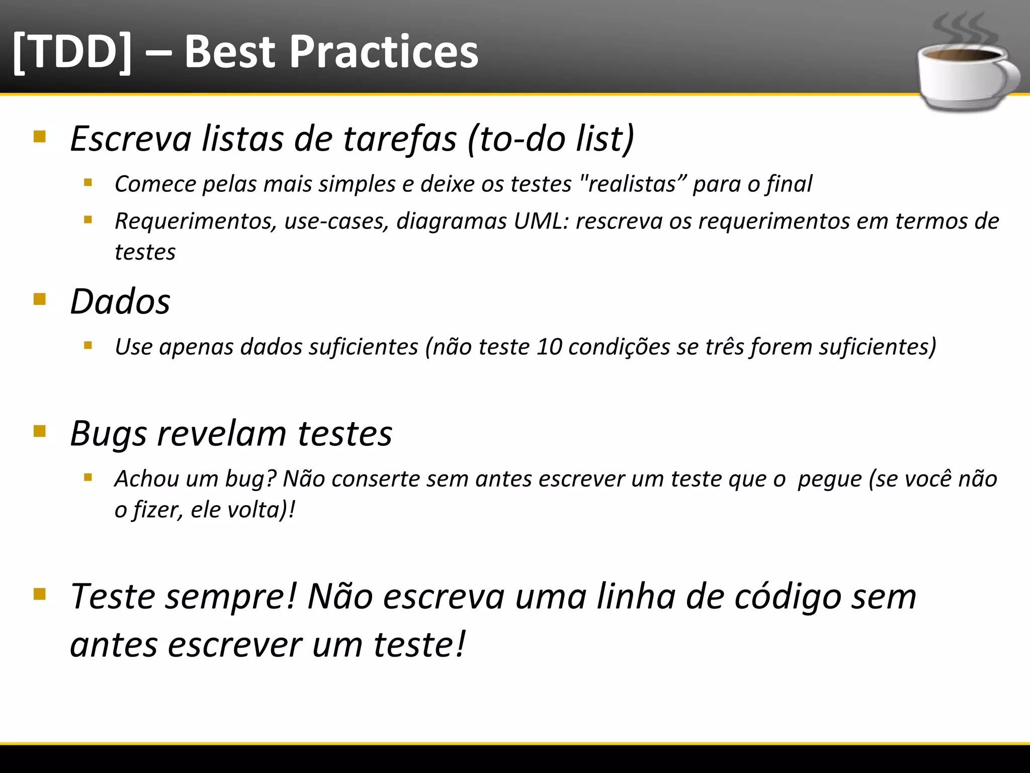 [TDD] – Best Practices
   Escreva listas de tarefas (to-do list)
            Comece pelas mais simples e deixe os testes "realistas” para o final
            Requerimentos, use-cases, diagramas UML: rescreva os requerimentos em termos de
             testes

   Dados
            Use apenas dados suficientes (não teste 10 condições se três forem suficientes)


   Bugs revelam testes
            Achou um bug? Não conserte sem antes escrever um teste que o pegue (se você não
             o fizer, ele volta)!


   Teste sempre! Não escreva uma linha de código sem
    antes escrever um teste!

6/4/2012                                     Eduardo R Carvalho                                30
 