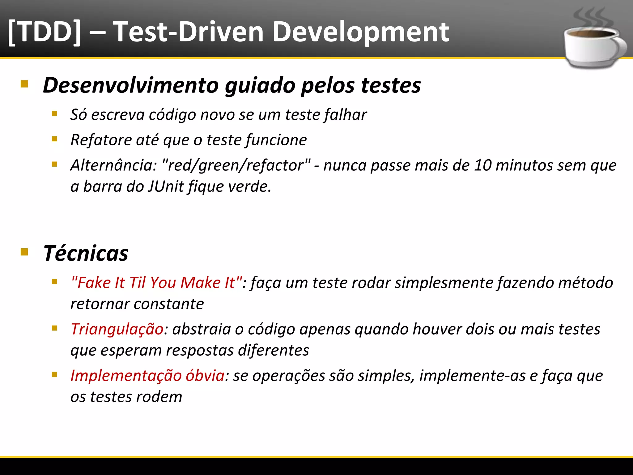 [TDD] – Test-Driven Development
   Desenvolvimento guiado pelos testes
            Só escreva código novo se um teste falhar
            Refatore até que o teste funcione
            Alternância: "red/green/refactor" - nunca passe mais de 10 minutos sem que
             a barra do JUnit fique verde.


   Técnicas
            "Fake It Til You Make It": faça um teste rodar simplesmente fazendo método
             retornar constante
            Triangulação: abstraia o código apenas quando houver dois ou mais testes
             que esperam respostas diferentes
            Implementação óbvia: se operações são simples, implemente-as e faça que
             os testes rodem


6/4/2012                                Eduardo R Carvalho                                31
 