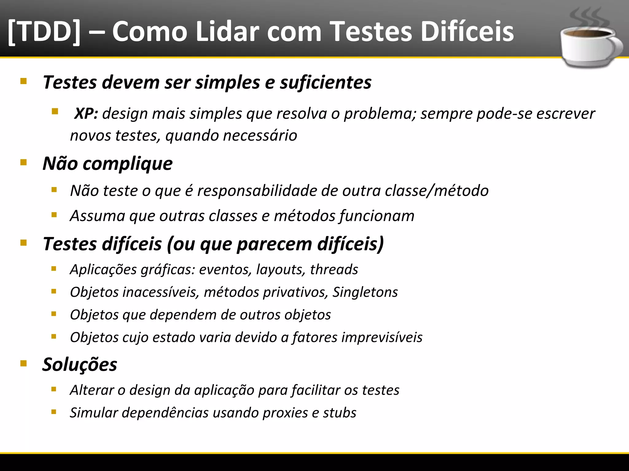 [TDD] – Como Lidar com Testes Difíceis
   Testes devem ser simples e suficientes
      XP: design mais simples que resolva o problema; sempre pode-se escrever
               novos testes, quando necessário
   Não complique
            Não teste o que é responsabilidade de outra classe/método
            Assuma que outras classes e métodos funcionam
   Testes difíceis (ou que parecem difíceis)
              Aplicações gráficas: eventos, layouts, threads
              Objetos inacessíveis, métodos privativos, Singletons
              Objetos que dependem de outros objetos
              Objetos cujo estado varia devido a fatores imprevisíveis
   Soluções
            Alterar o design da aplicação para facilitar os testes
            Simular dependências usando proxies e stubs


6/4/2012                                      Eduardo R Carvalho                 32
 