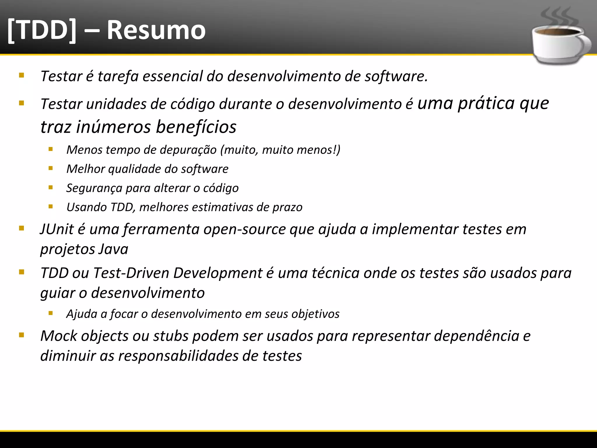 [TDD] – Resumo
   Testar é tarefa essencial do desenvolvimento de software.
   Testar unidades de código durante o desenvolvimento é uma prática que
      traz inúmeros benefícios
              Menos tempo de depuração (muito, muito menos!)
              Melhor qualidade do software
              Segurança para alterar o código
              Usando TDD, melhores estimativas de prazo
   JUnit é uma ferramenta open-source que ajuda a implementar testes em
    projetos Java
   TDD ou Test-Driven Development é uma técnica onde os testes são usados para
    guiar o desenvolvimento
            Ajuda a focar o desenvolvimento em seus objetivos
   Mock objects ou stubs podem ser usados para representar dependência e
    diminuir as responsabilidades de testes




6/4/2012                                       Eduardo R Carvalho                 33
 