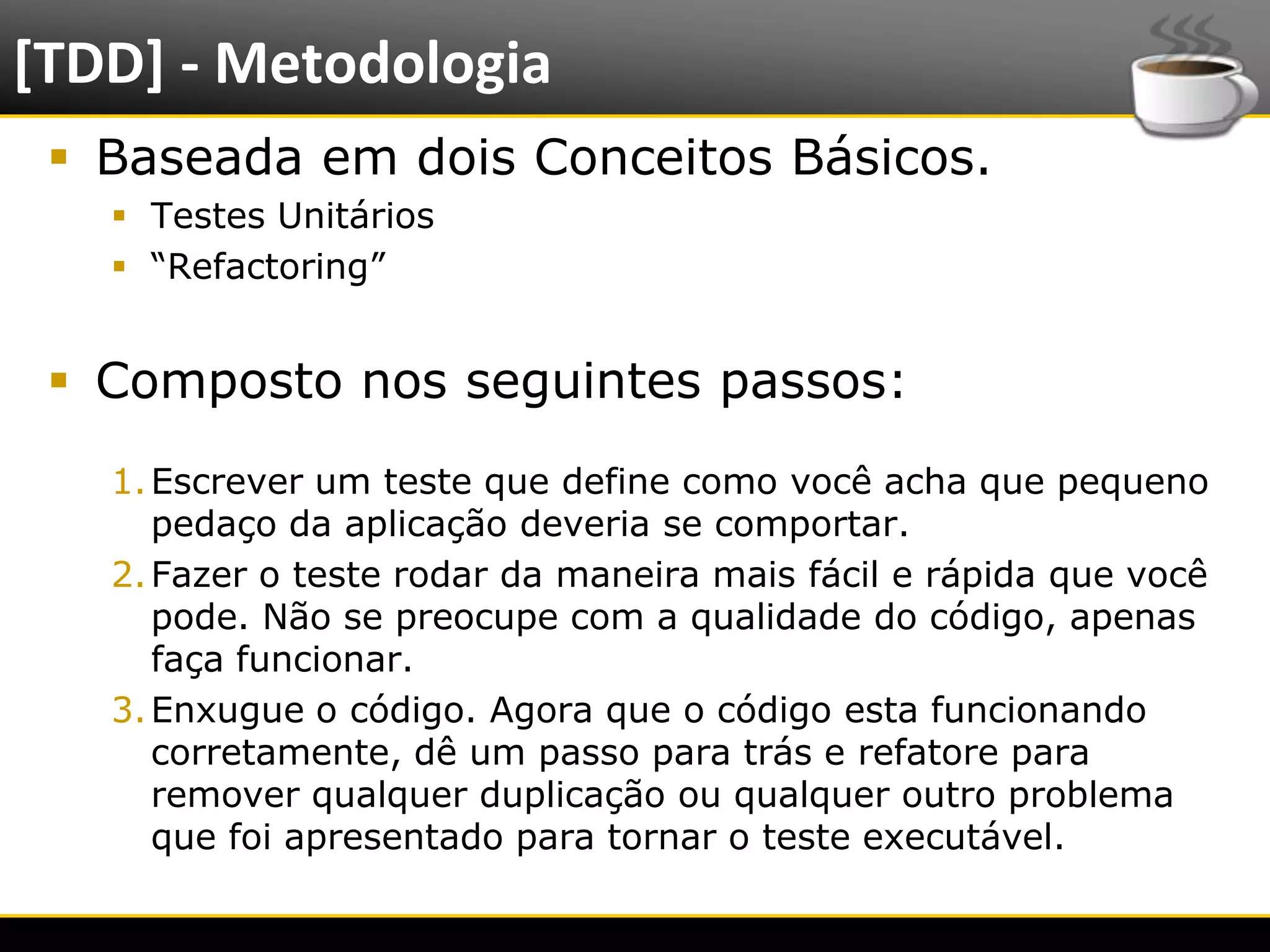 [TDD] - Metodologia
    Baseada em dois Conceitos Básicos.
            Testes Unitários
            “Refactoring”


    Composto nos seguintes passos:
           1. Escrever um teste que define como você acha que pequeno
              pedaço da aplicação deveria se comportar.
           2. Fazer o teste rodar da maneira mais fácil e rápida que você
              pode. Não se preocupe com a qualidade do código, apenas
              faça funcionar.
           3. Enxugue o código. Agora que o código esta funcionando
              corretamente, dê um passo para trás e refatore para
              remover qualquer duplicação ou qualquer outro problema
              que foi apresentado para tornar o teste executável.

6/4/2012                            Introução a Java                        4
 