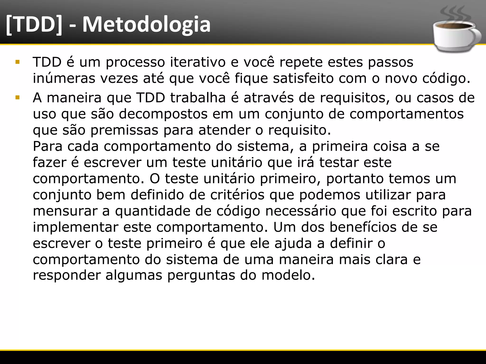 [TDD] - Metodologia
   TDD é um processo iterativo e você repete estes passos
    inúmeras vezes até que você fique satisfeito com o novo código.
   A maneira que TDD trabalha é através de requisitos, ou casos de
    uso que são decompostos em um conjunto de comportamentos
    que são premissas para atender o requisito.
    Para cada comportamento do sistema, a primeira coisa a se
    fazer é escrever um teste unitário que irá testar este
    comportamento. O teste unitário primeiro, portanto temos um
    conjunto bem definido de critérios que podemos utilizar para
    mensurar a quantidade de código necessário que foi escrito para
    implementar este comportamento. Um dos benefícios de se
    escrever o teste primeiro é que ele ajuda a definir o
    comportamento do sistema de uma maneira mais clara e
    responder algumas perguntas do modelo.




6/4/2012                      Introução a Java                        5
 