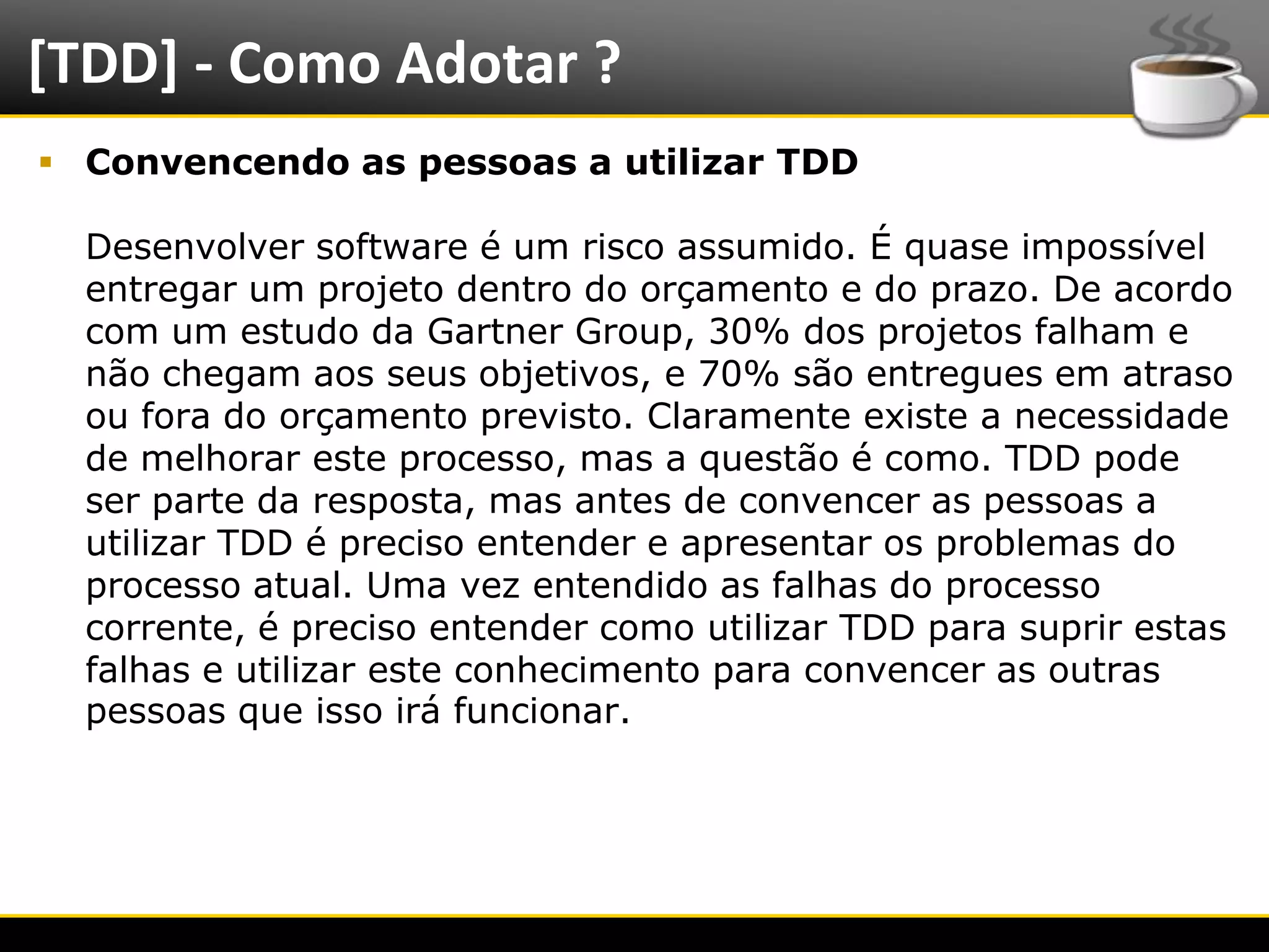 [TDD] - Como Adotar ?
   Convencendo as pessoas a utilizar TDD

      Desenvolver software é um risco assumido. É quase impossível
      entregar um projeto dentro do orçamento e do prazo. De acordo
      com um estudo da Gartner Group, 30% dos projetos falham e
      não chegam aos seus objetivos, e 70% são entregues em atraso
      ou fora do orçamento previsto. Claramente existe a necessidade
      de melhorar este processo, mas a questão é como. TDD pode
      ser parte da resposta, mas antes de convencer as pessoas a
      utilizar TDD é preciso entender e apresentar os problemas do
      processo atual. Uma vez entendido as falhas do processo
      corrente, é preciso entender como utilizar TDD para suprir estas
      falhas e utilizar este conhecimento para convencer as outras
      pessoas que isso irá funcionar.




6/4/2012                        Introução a Java                         6
 